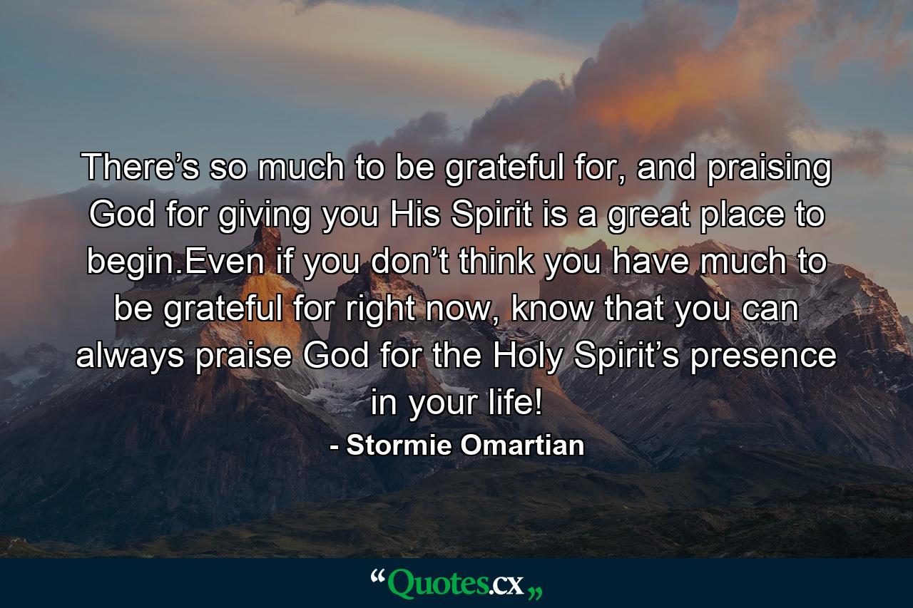 There’s so much to be grateful for, and praising God for giving you His Spirit is a great place to begin.Even if you don’t think you have much to be grateful for right now, know that you can always praise God for the Holy Spirit’s presence in your life! - Quote by Stormie Omartian