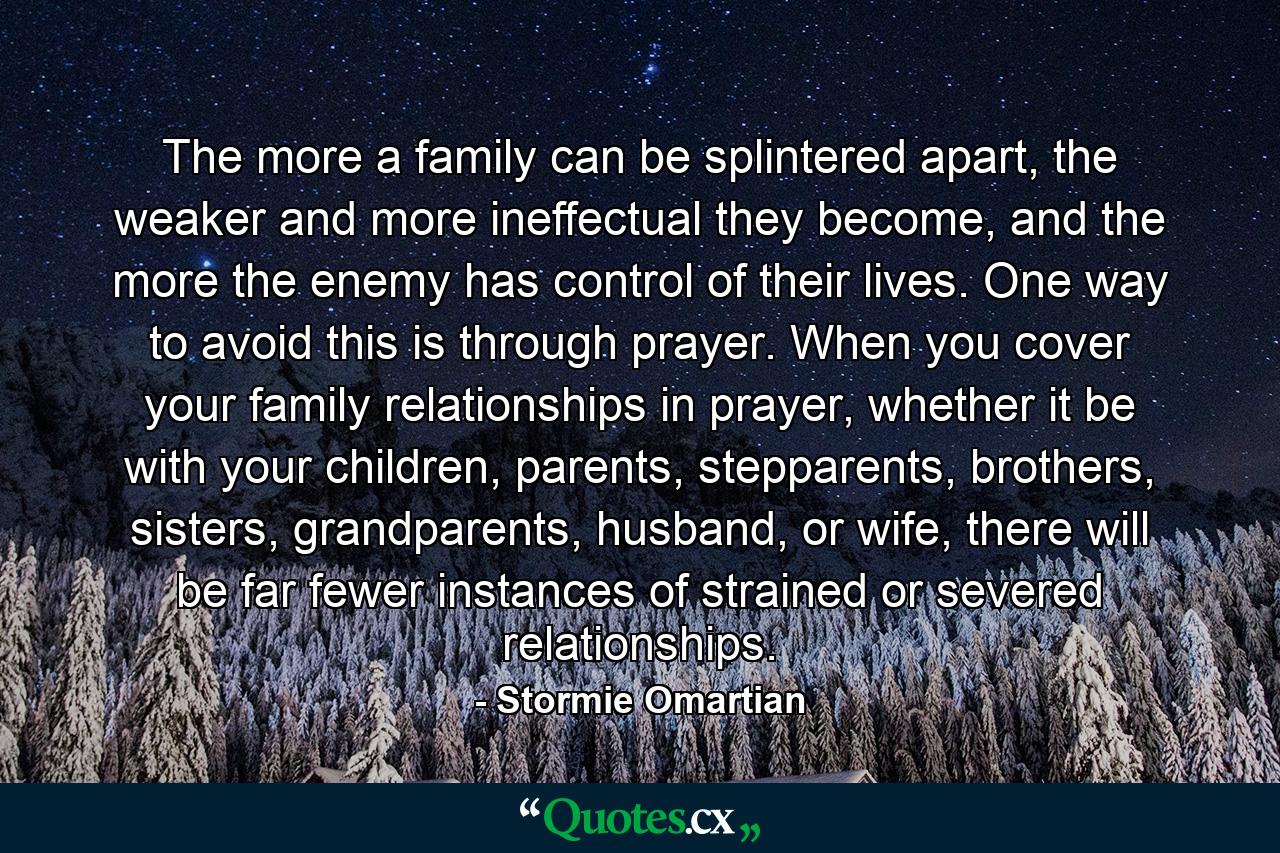 The more a family can be splintered apart, the weaker and more ineffectual they become, and the more the enemy has control of their lives. One way to avoid this is through prayer. When you cover your family relationships in prayer, whether it be with your children, parents, stepparents, brothers, sisters, grandparents, husband, or wife, there will be far fewer instances of strained or severed relationships. - Quote by Stormie Omartian