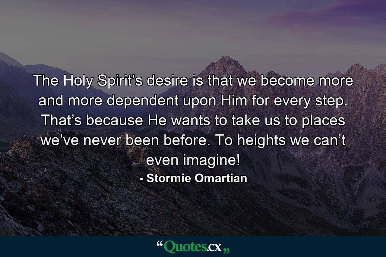 The Holy Spirit’s desire is that we become more and more dependent upon Him for every step. That’s because He wants to take us to places we’ve never been before. To heights we can’t even imagine! - Quote by Stormie Omartian