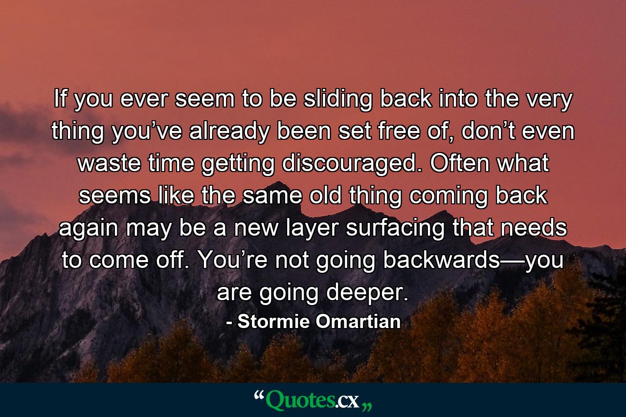 If you ever seem to be sliding back into the very thing you’ve already been set free of, don’t even waste time getting discouraged. Often what seems like the same old thing coming back again may be a new layer surfacing that needs to come off. You’re not going backwards—you are going deeper. - Quote by Stormie Omartian