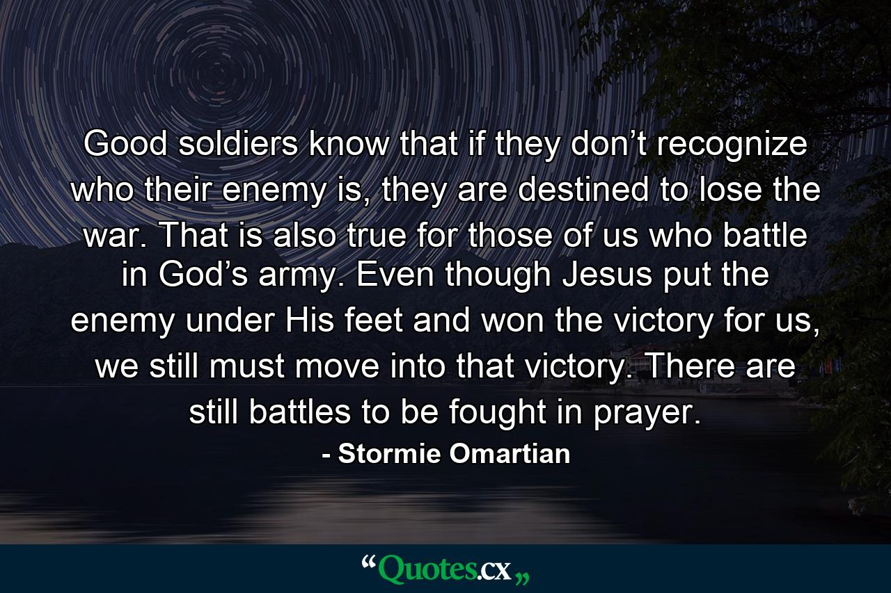 Good soldiers know that if they don’t recognize who their enemy is, they are destined to lose the war. That is also true for those of us who battle in God’s army. Even though Jesus put the enemy under His feet and won the victory for us, we still must move into that victory. There are still battles to be fought in prayer. - Quote by Stormie Omartian