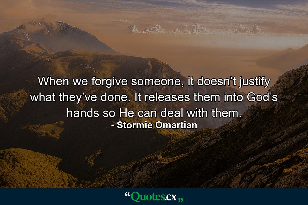 When we forgive someone, it doesn’t justify what they’ve done. It releases them into God’s hands so He can deal with them. - Quote by Stormie Omartian