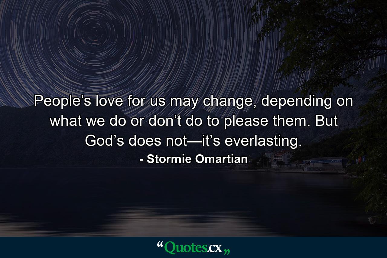 People’s love for us may change, depending on what we do or don’t do to please them. But God’s does not—it’s everlasting. - Quote by Stormie Omartian