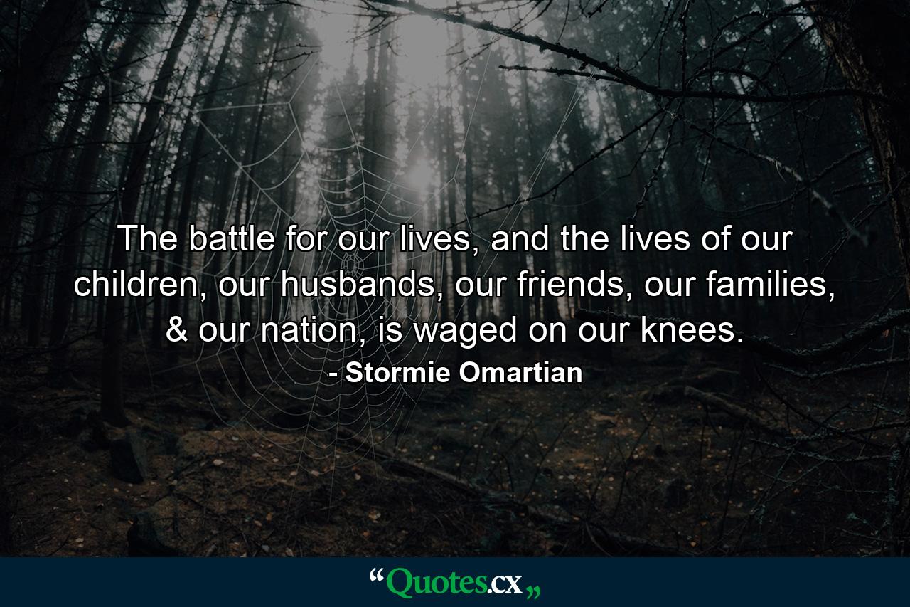 The battle for our lives, and the lives of our children, our husbands, our friends, our families, & our nation, is waged on our knees. - Quote by Stormie Omartian