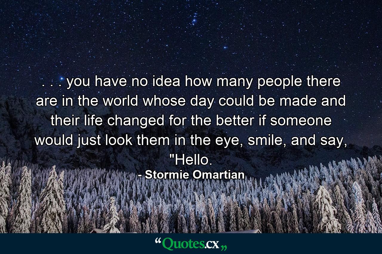 . . . you have no idea how many people there are in the world whose day could be made and their life changed for the better if someone would just look them in the eye, smile, and say, 