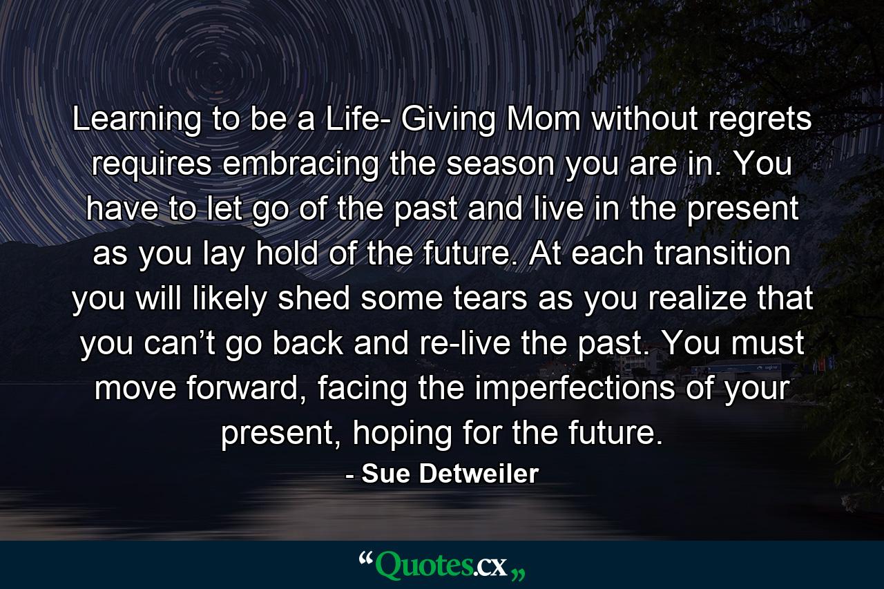 Learning to be a Life- Giving Mom without regrets requires embracing the season you are in. You have to let go of the past and live in the present as you lay hold of the future. At each transition you will likely shed some tears as you realize that you can’t go back and re-live the past. You must move forward, facing the imperfections of your present, hoping for the future. - Quote by Sue Detweiler