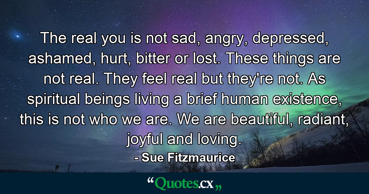 The real you is not sad, angry, depressed, ashamed, hurt, bitter or lost. These things are not real. They feel real but they're not. As spiritual beings living a brief human existence, this is not who we are. We are beautiful, radiant, joyful and loving. - Quote by Sue Fitzmaurice