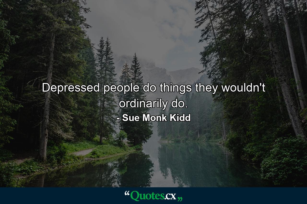 Depressed people do things they wouldn't ordinarily do. - Quote by Sue Monk Kidd