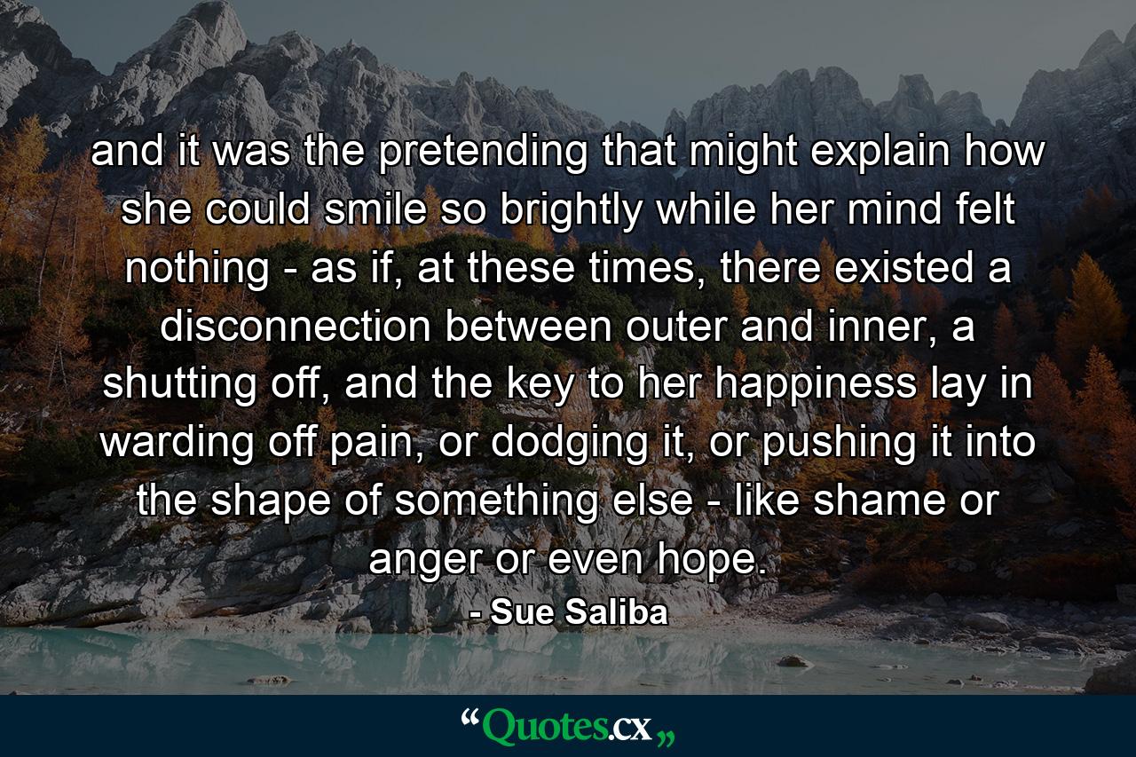 and it was the pretending that might explain how she could smile so brightly while her mind felt nothing - as if, at these times, there existed a disconnection between outer and inner, a shutting off, and the key to her happiness lay in warding off pain, or dodging it, or pushing it into the shape of something else - like shame or anger or even hope. - Quote by Sue Saliba