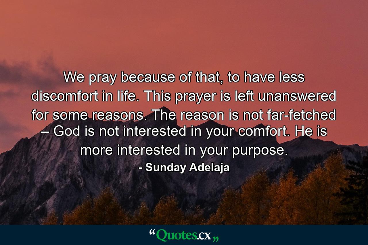 We pray because of that, to have less discomfort in life. This prayer is left unanswered for some reasons. The reason is not far-fetched – God is not interested in your comfort. He is more interested in your purpose. - Quote by Sunday Adelaja