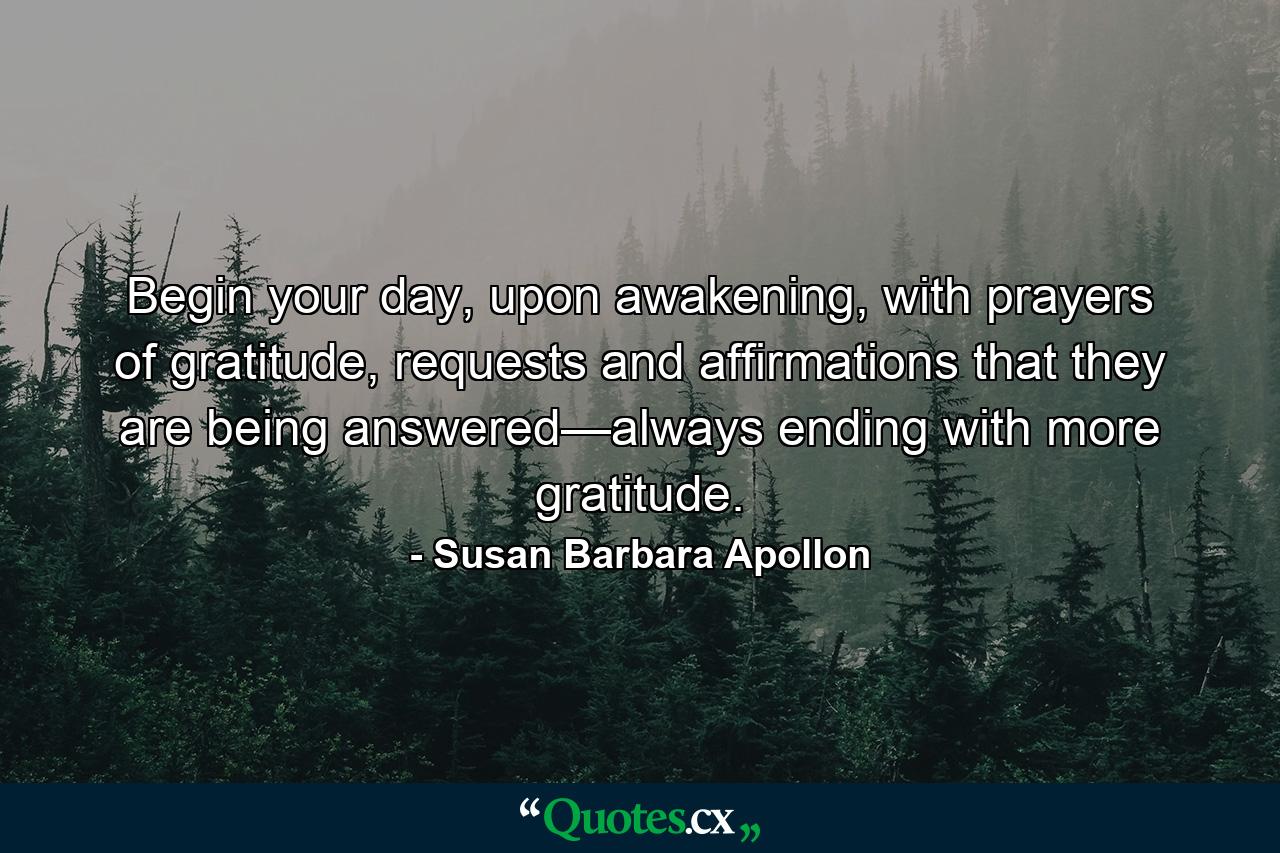 Begin your day, upon awakening, with prayers of gratitude, requests and affirmations that they are being answered—always ending with more gratitude. - Quote by Susan Barbara Apollon