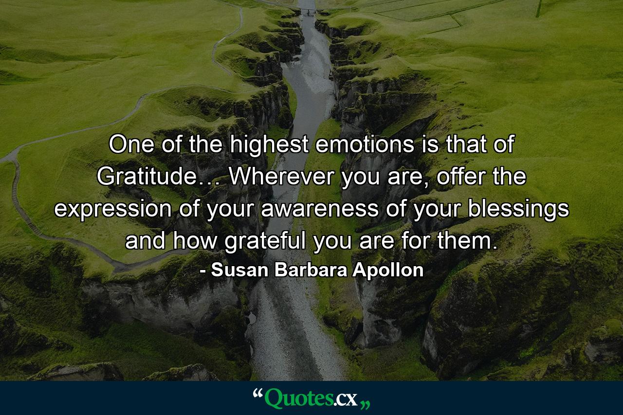 One of the highest emotions is that of Gratitude… Wherever you are, offer the expression of your awareness of your blessings and how grateful you are for them. - Quote by Susan Barbara Apollon