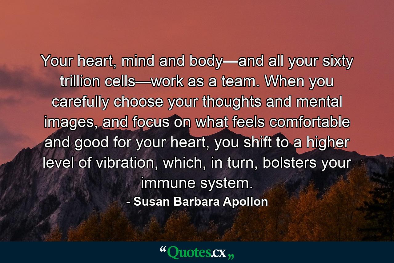 Your heart, mind and body—and all your sixty trillion cells—work as a team. When you carefully choose your thoughts and mental images, and focus on what feels comfortable and good for your heart, you shift to a higher level of vibration, which, in turn, bolsters your immune system. - Quote by Susan Barbara Apollon