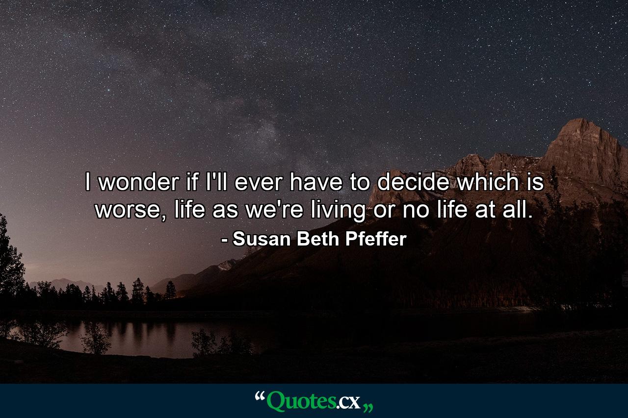 I wonder if I'll ever have to decide which is worse, life as we're living or no life at all. - Quote by Susan Beth Pfeffer