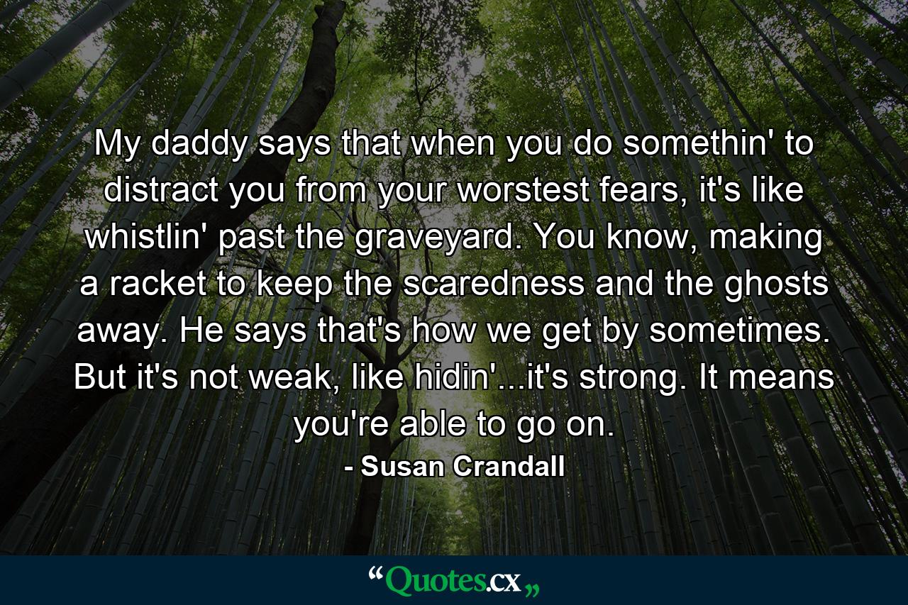 My daddy says that when you do somethin' to distract you from your worstest fears, it's like whistlin' past the graveyard. You know, making a racket to keep the scaredness and the ghosts away. He says that's how we get by sometimes. But it's not weak, like hidin'...it's strong. It means you're able to go on. - Quote by Susan Crandall