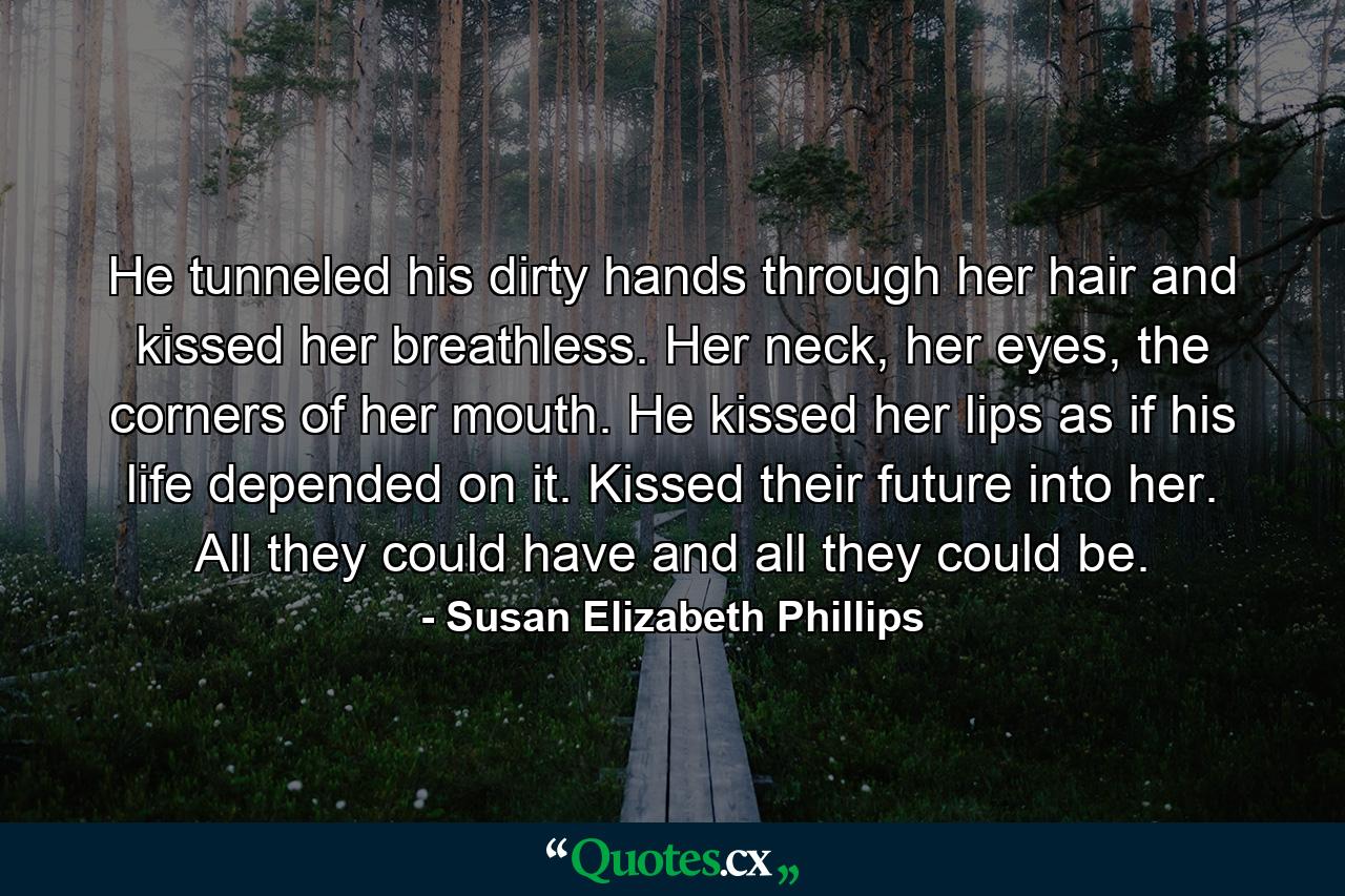 He tunneled his dirty hands through her hair and kissed her breathless. Her neck, her eyes, the corners of her mouth. He kissed her lips as if his life depended on it. Kissed their future into her. All they could have and all they could be. - Quote by Susan Elizabeth Phillips