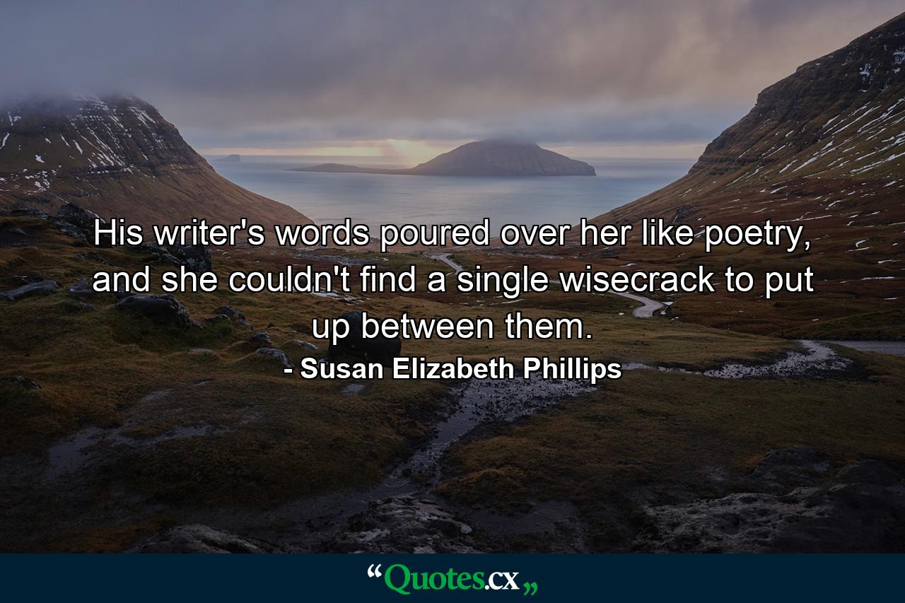 His writer's words poured over her like poetry, and she couldn't find a single wisecrack to put up between them. - Quote by Susan Elizabeth Phillips