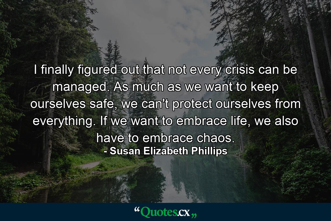 I finally figured out that not every crisis can be managed. As much as we want to keep ourselves safe, we can't protect ourselves from everything. If we want to embrace life, we also have to embrace chaos. - Quote by Susan Elizabeth Phillips