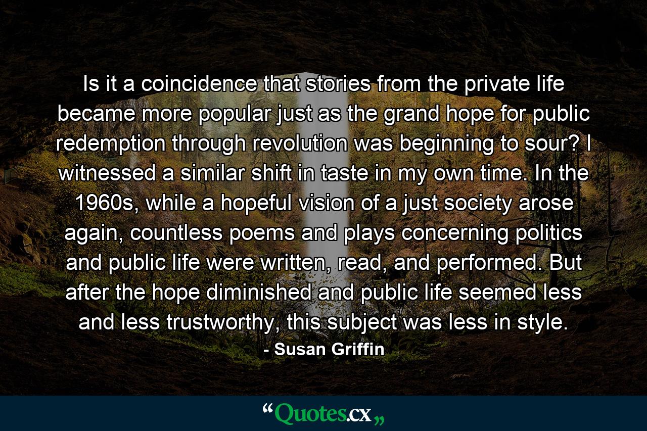 Is it a coincidence that stories from the private life became more popular just as the grand hope for public redemption through revolution was beginning to sour? I witnessed a similar shift in taste in my own time. In the 1960s, while a hopeful vision of a just society arose again, countless poems and plays concerning politics and public life were written, read, and performed. But after the hope diminished and public life seemed less and less trustworthy, this subject was less in style. - Quote by Susan Griffin