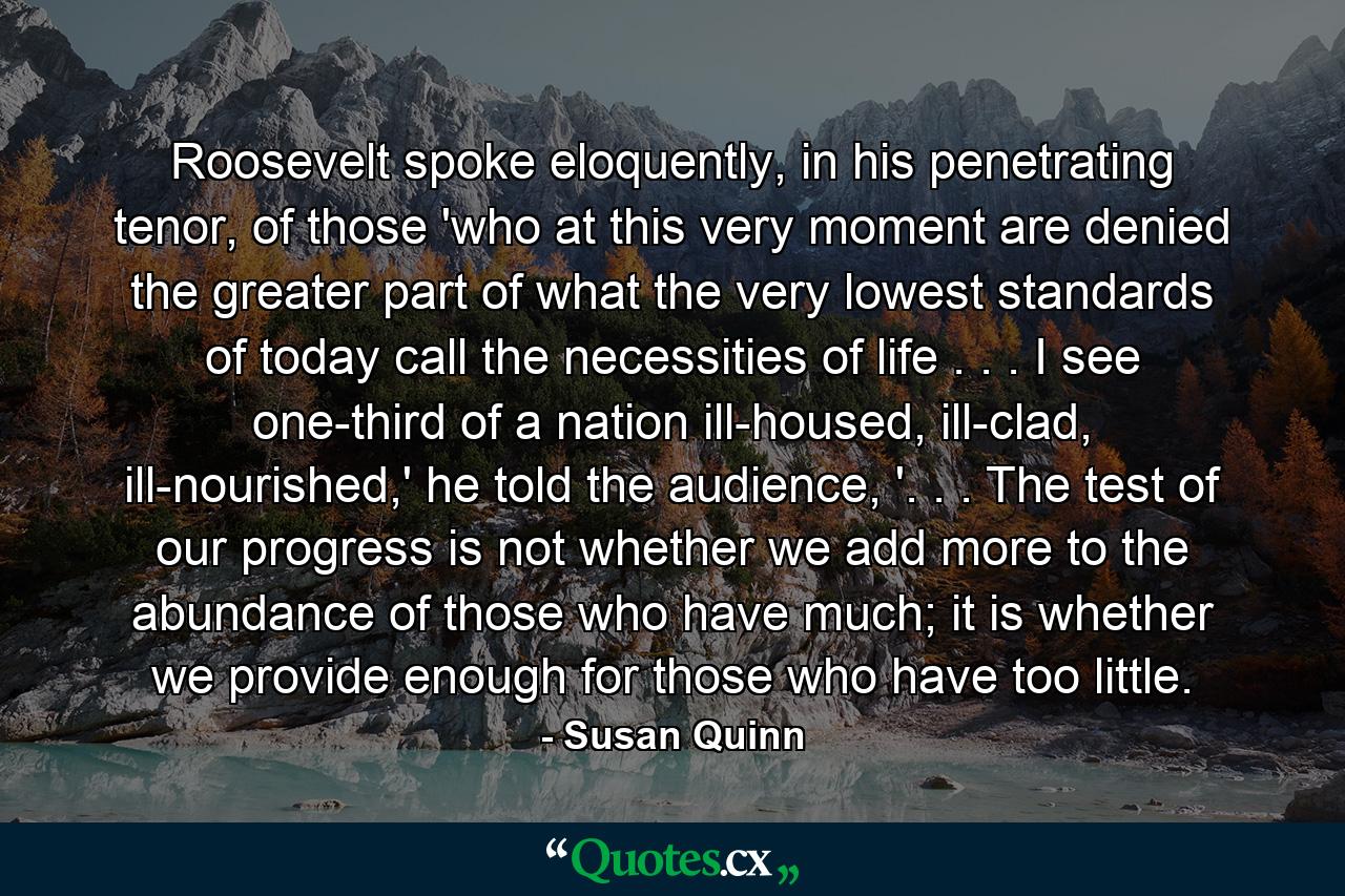 Roosevelt spoke eloquently, in his penetrating tenor, of those 'who at this very moment are denied the greater part of what the very lowest standards of today call the necessities of life . . . I see one-third of a nation ill-housed, ill-clad, ill-nourished,' he told the audience, '. . . The test of our progress is not whether we add more to the abundance of those who have much; it is whether we provide enough for those who have too little. - Quote by Susan Quinn