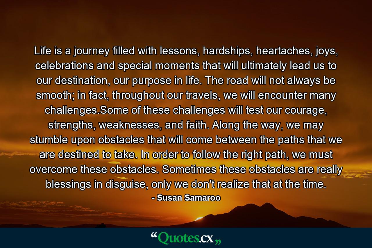 Life is a journey filled with lessons, hardships, heartaches, joys, celebrations and special moments that will ultimately lead us to our destination, our purpose in life. The road will not always be smooth; in fact, throughout our travels, we will encounter many challenges.Some of these challenges will test our courage, strengths, weaknesses, and faith. Along the way, we may stumble upon obstacles that will come between the paths that we are destined to take. In order to follow the right path, we must overcome these obstacles. Sometimes these obstacles are really blessings in disguise, only we don't realize that at the time. - Quote by Susan Samaroo