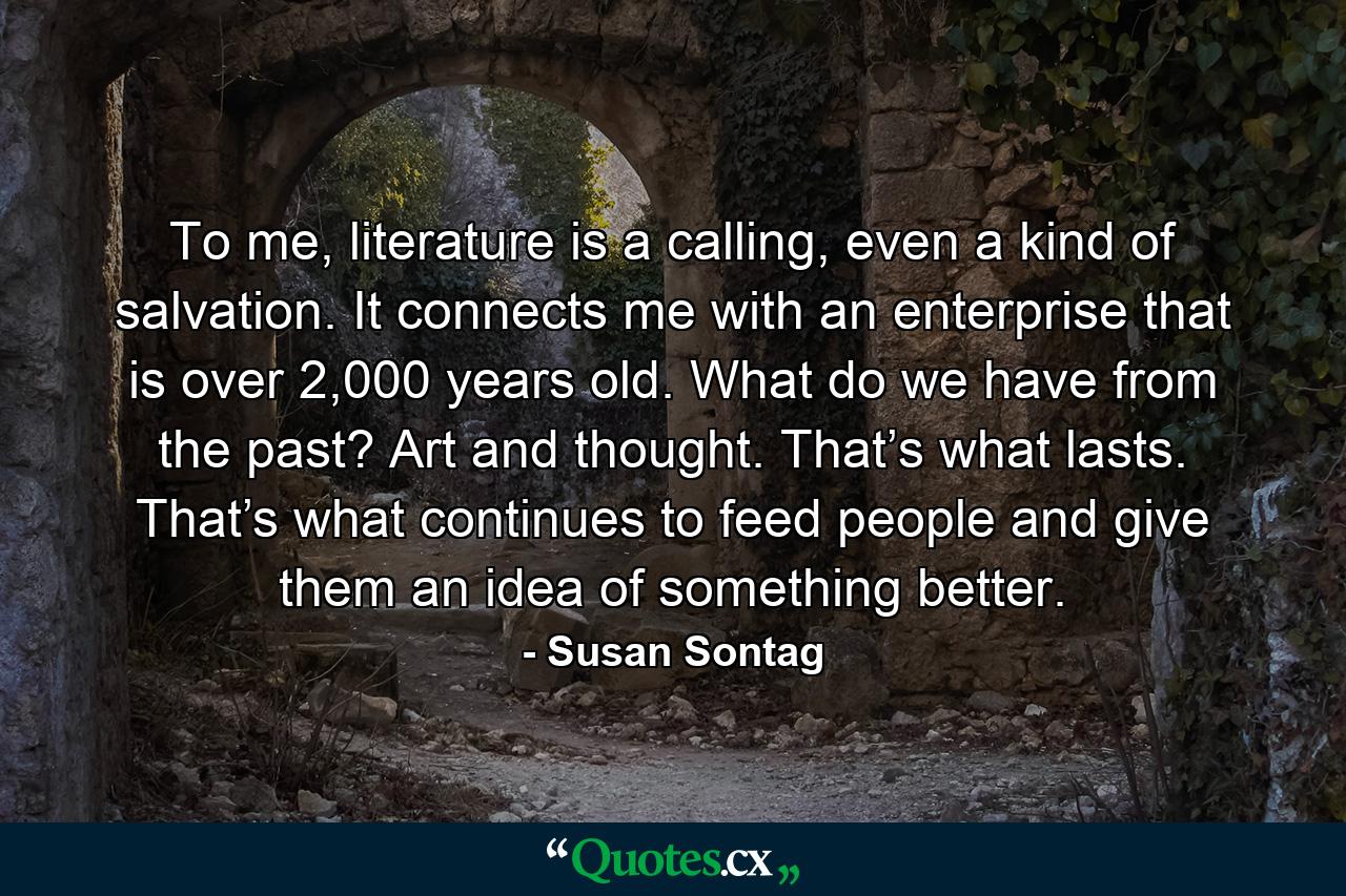 To me, literature is a calling, even a kind of salvation. It connects me with an enterprise that is over 2,000 years old. What do we have from the past? Art and thought. That’s what lasts. That’s what continues to feed people and give them an idea of something better. - Quote by Susan Sontag