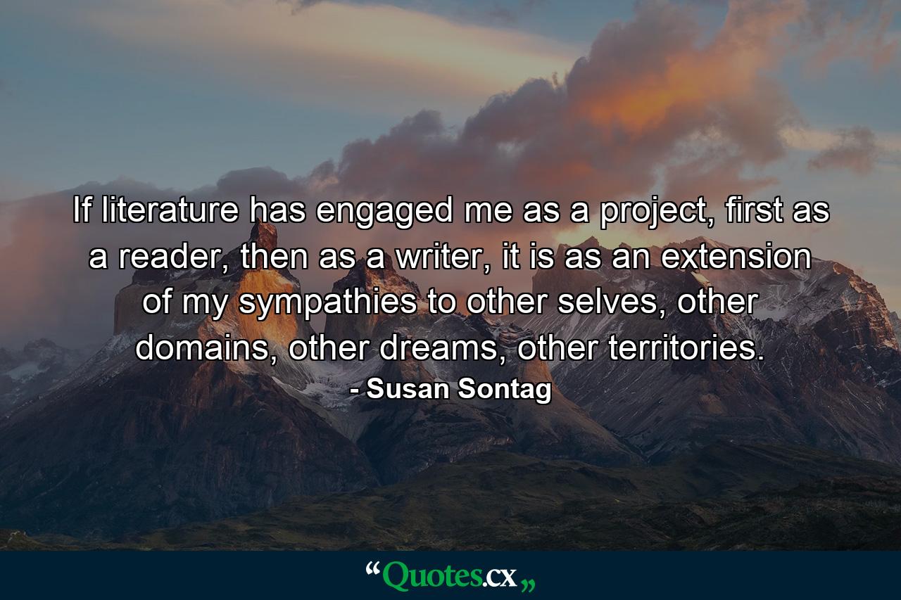 If literature has engaged me as a project, first as a reader, then as a writer, it is as an extension of my sympathies to other selves, other domains, other dreams, other territories. - Quote by Susan Sontag