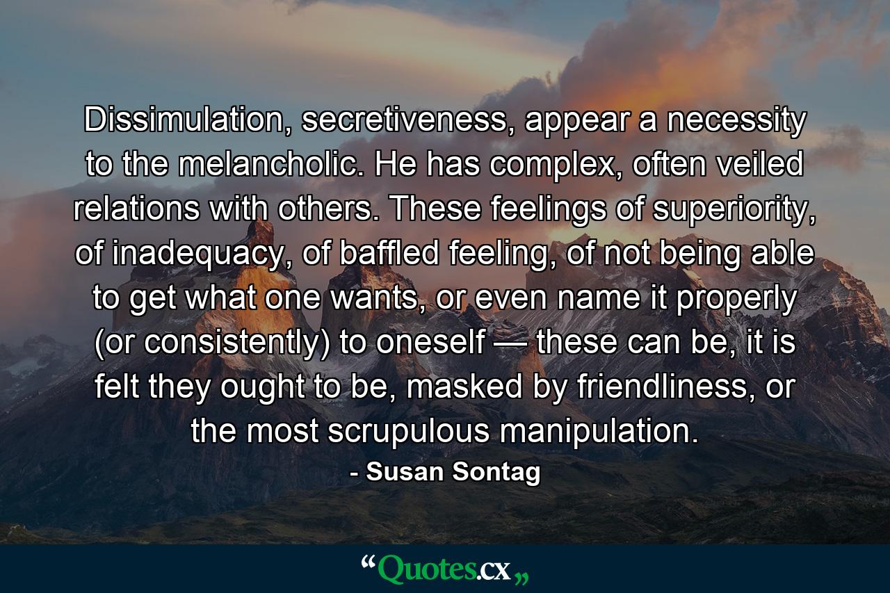 Dissimulation, secretiveness, appear a necessity to the melancholic. He has complex, often veiled relations with others. These feelings of superiority, of inadequacy, of baffled feeling, of not being able to get what one wants, or even name it properly (or consistently) to oneself — these can be, it is felt they ought to be, masked by friendliness, or the most scrupulous manipulation. - Quote by Susan Sontag