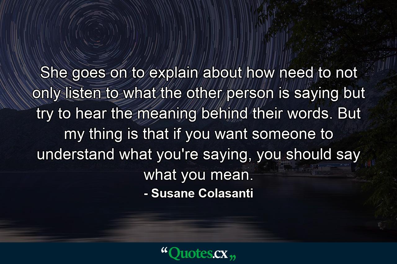 She goes on to explain about how need to not only listen to what the other person is saying but try to hear the meaning behind their words. But my thing is that if you want someone to understand what you're saying, you should say what you mean. - Quote by Susane Colasanti