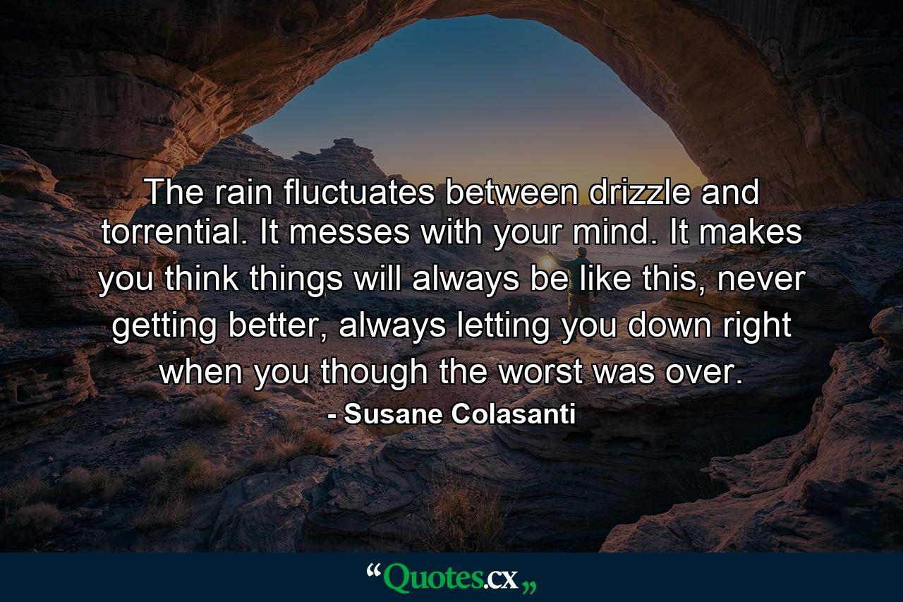 The rain fluctuates between drizzle and torrential. It messes with your mind. It makes you think things will always be like this, never getting better, always letting you down right when you though the worst was over. - Quote by Susane Colasanti