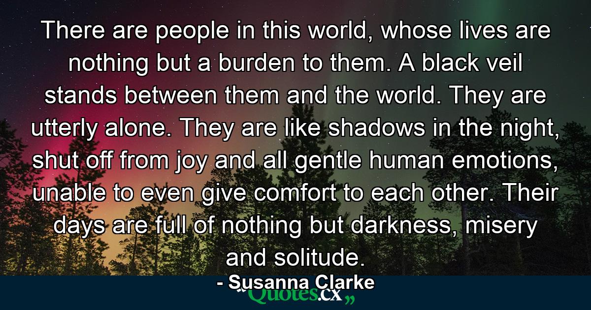 There are people in this world, whose lives are nothing but a burden to them. A black veil stands between them and the world. They are utterly alone. They are like shadows in the night, shut off from joy and all gentle human emotions, unable to even give comfort to each other. Their days are full of nothing but darkness, misery and solitude. - Quote by Susanna Clarke