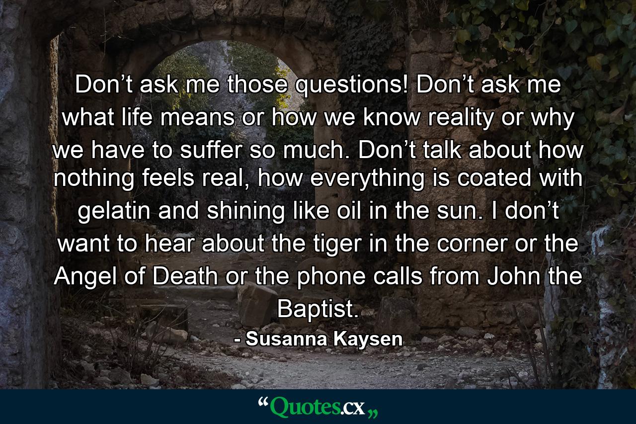 Don’t ask me those questions! Don’t ask me what life means or how we know reality or why we have to suffer so much. Don’t talk about how nothing feels real, how everything is coated with gelatin and shining like oil in the sun. I don’t want to hear about the tiger in the corner or the Angel of Death or the phone calls from John the Baptist. - Quote by Susanna Kaysen