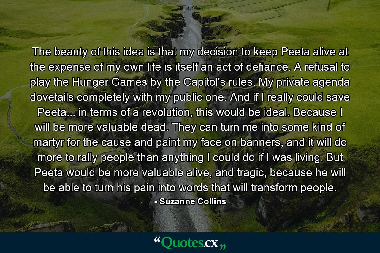 The beauty of this idea is that my decision to keep Peeta alive at the expense of my own life is itself an act of defiance. A refusal to play the Hunger Games by the Capitol's rules. My private agenda dovetails completely with my public one. And if I really could save Peeta... in terms of a revolution, this would be ideal. Because I will be more valuable dead. They can turn me into some kind of martyr for the cause and paint my face on banners, and it will do more to rally people than anything I could do if I was living. But Peeta would be more valuable alive, and tragic, because he will be able to turn his pain into words that will transform people. - Quote by Suzanne Collins