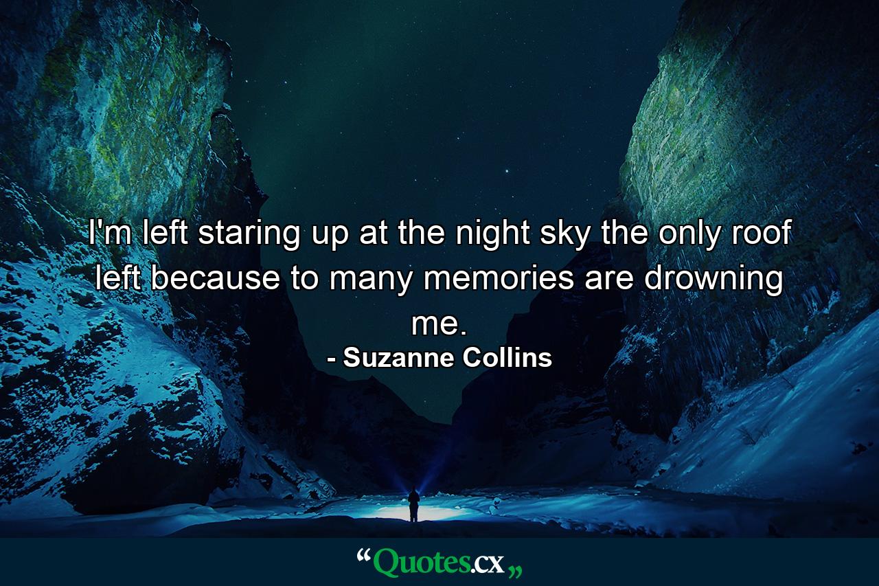 I'm left staring up at the night sky the only roof left because to many memories are drowning me. - Quote by Suzanne Collins