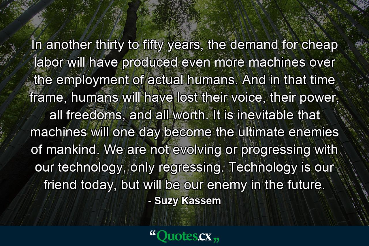 In another thirty to fifty years, the demand for cheap labor will have produced even more machines over the employment of actual humans. And in that time frame, humans will have lost their voice, their power, all freedoms, and all worth. It is inevitable that machines will one day become the ultimate enemies of mankind. We are not evolving or progressing with our technology, only regressing. Technology is our friend today, but will be our enemy in the future. - Quote by Suzy Kassem