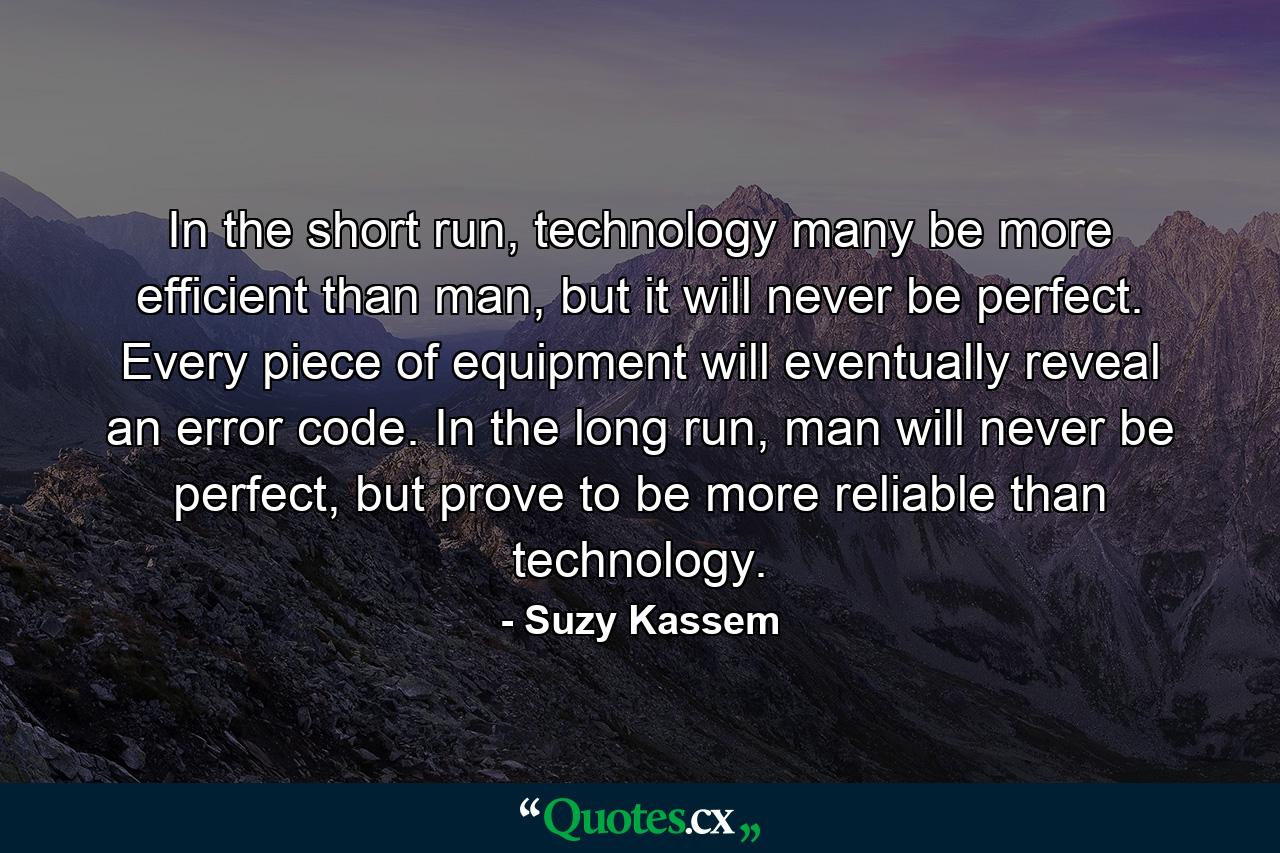 In the short run, technology many be more efficient than man, but it will never be perfect. Every piece of equipment will eventually reveal an error code. In the long run, man will never be perfect, but prove to be more reliable than technology. - Quote by Suzy Kassem