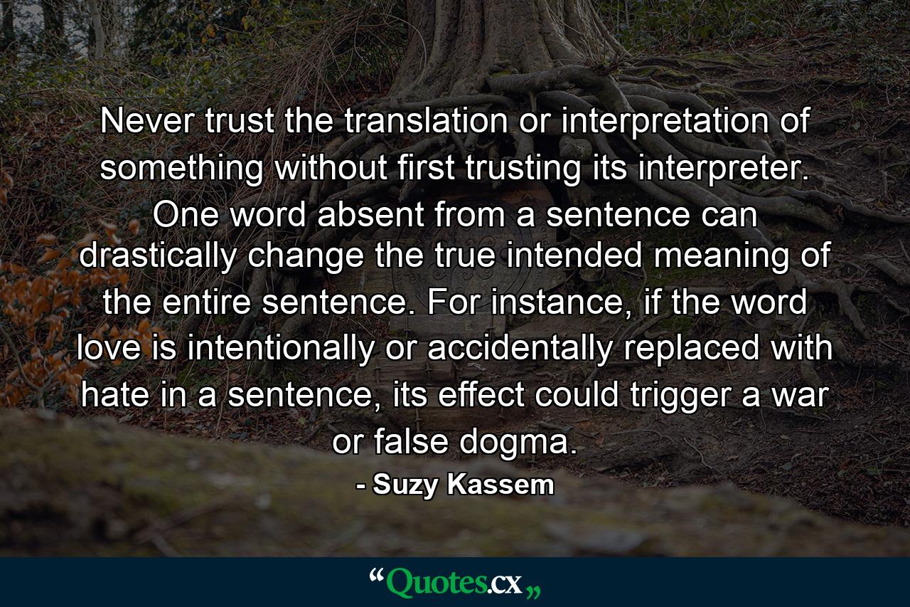 Never trust the translation or interpretation of something without first trusting its interpreter. One word absent from a sentence can drastically change the true intended meaning of the entire sentence. For instance, if the word love is intentionally or accidentally replaced with hate in a sentence, its effect could trigger a war or false dogma. - Quote by Suzy Kassem