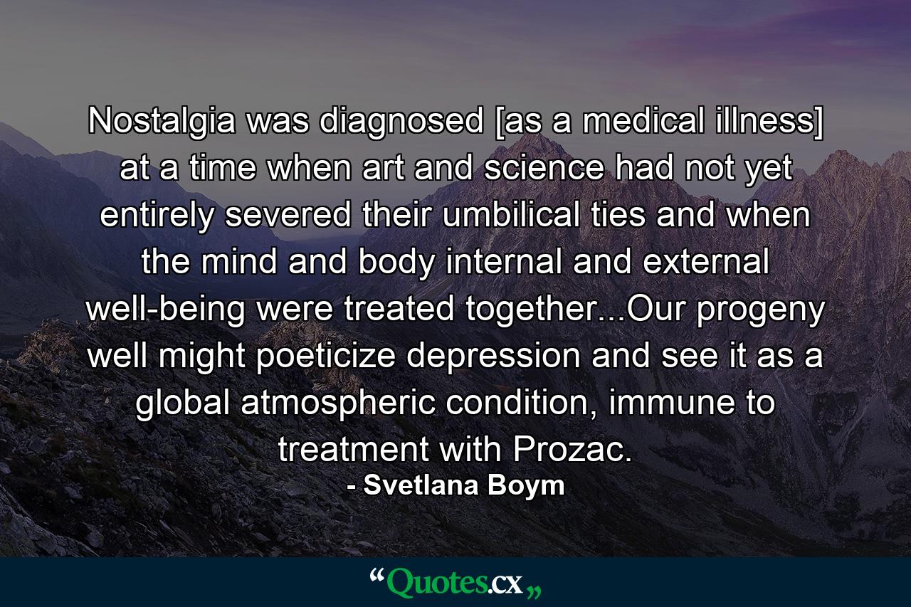 Nostalgia was diagnosed [as a medical illness] at a time when art and science had not yet entirely severed their umbilical ties and when the mind and body internal and external well-being were treated together...Our progeny well might poeticize depression and see it as a global atmospheric condition, immune to treatment with Prozac. - Quote by Svetlana Boym