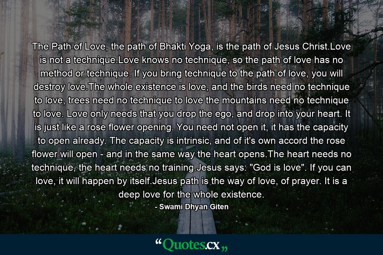 The Path of Love, the path of Bhakti Yoga, is the path of Jesus Christ.Love is not a technique.Love knows no technique, so the path of love has no method or technique. If you bring technique to the path of love, you will destroy love.The whole existence is love, and the birds need no technique to love, trees need no technique to love the mountains need no technique to love. Love only needs that you drop the ego, and drop into your heart. It is just like a rose flower opening. You need not open it, it has the capacity to open already. The capacity is intrinsic, and of it's own accord the rose flower will open - and in the same way the heart opens.The heart needs no technique, the heart needs no training.Jesus says: 