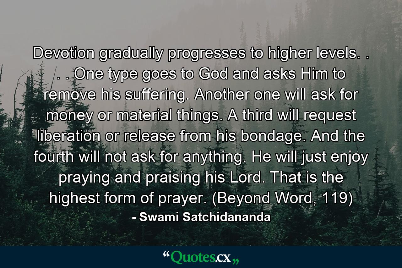 Devotion gradually progresses to higher levels. . . . One type goes to God and asks Him to remove his suffering. Another one will ask for money or material things. A third will request liberation or release from his bondage. And the fourth will not ask for anything. He will just enjoy praying and praising his Lord. That is the highest form of prayer. (Beyond Word, 119) - Quote by Swami Satchidananda