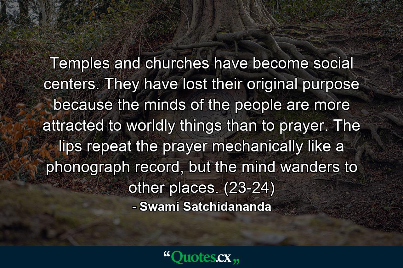 Temples and churches have become social centers. They have lost their original purpose because the minds of the people are more attracted to worldly things than to prayer. The lips repeat the prayer mechanically like a phonograph record, but the mind wanders to other places. (23-24) - Quote by Swami Satchidananda