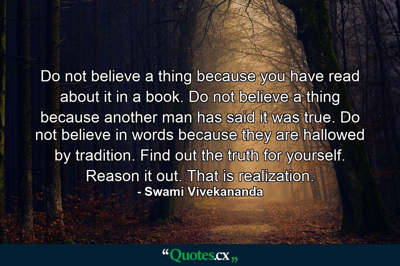 Do not believe a thing because you have read about it in a book. Do not believe a thing because another man has said it was true. Do not believe in words because they are hallowed by tradition. Find out the truth for yourself. Reason it out. That is realization. - Quote by Swami Vivekananda