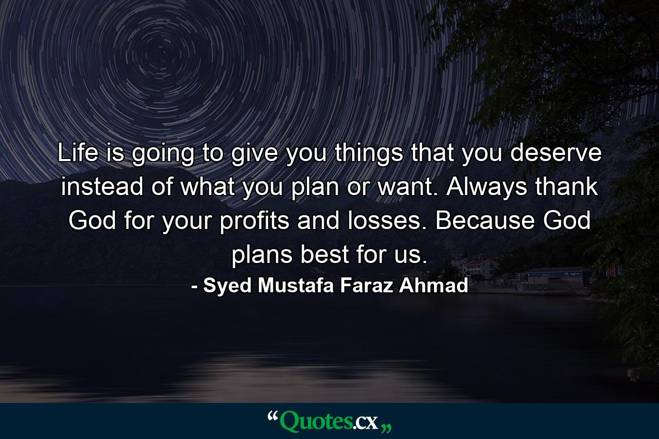 Life is going to give you things that you deserve instead of what you plan or want. Always thank God for your profits and losses. Because God plans best for us. - Quote by Syed Mustafa Faraz Ahmad