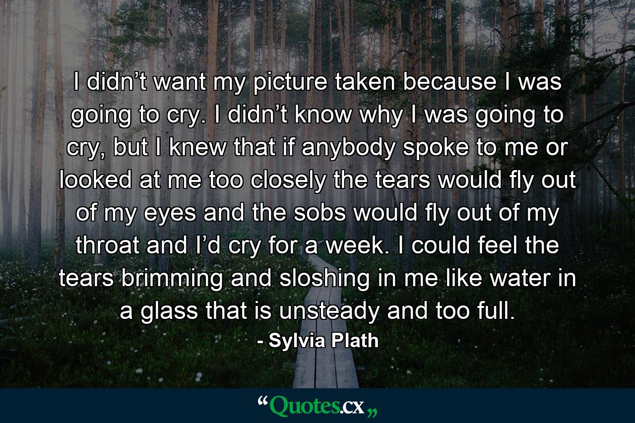 I didn’t want my picture taken because I was going to cry. I didn’t know why I was going to cry, but I knew that if anybody spoke to me or looked at me too closely the tears would fly out of my eyes and the sobs would fly out of my throat and I’d cry for a week. I could feel the tears brimming and sloshing in me like water in a glass that is unsteady and too full. - Quote by Sylvia Plath