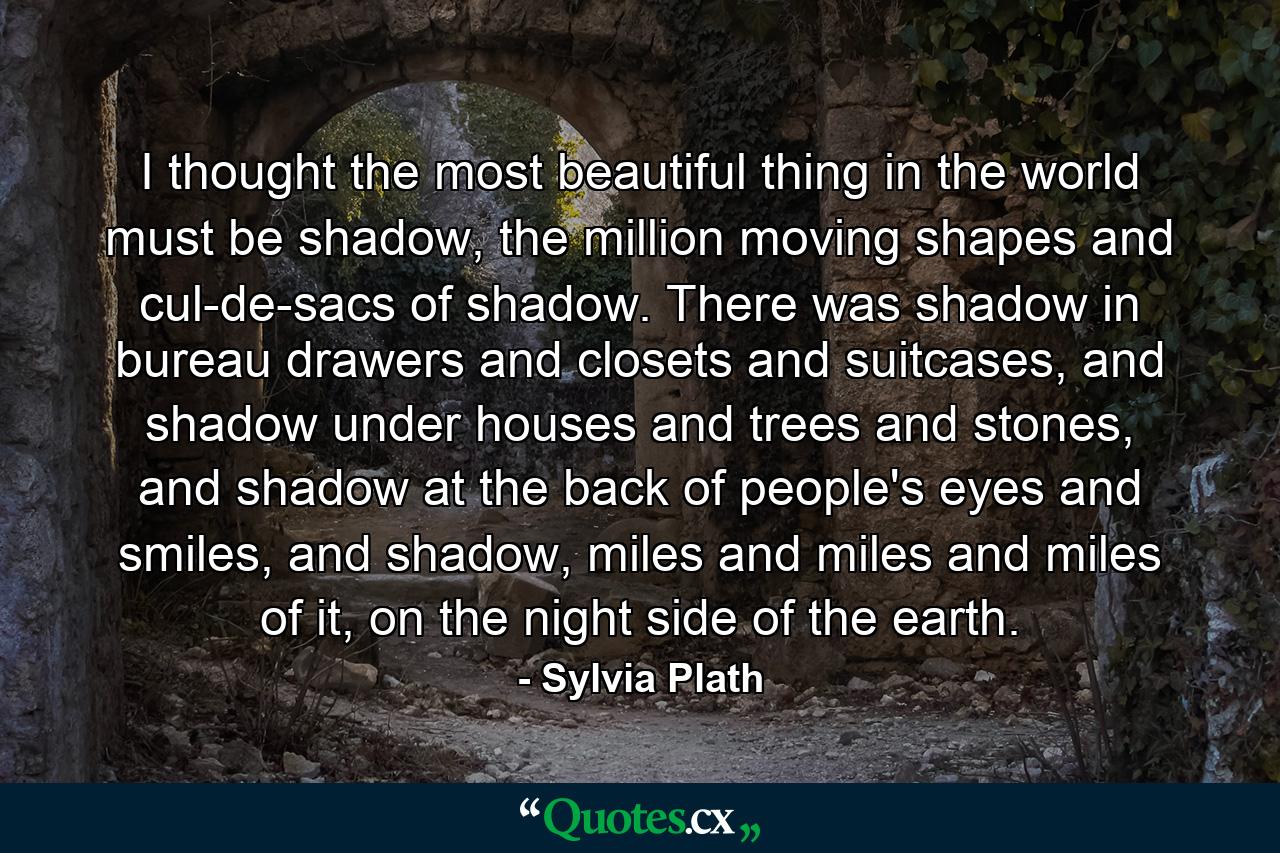 I thought the most beautiful thing in the world must be shadow, the million moving shapes and cul-de-sacs of shadow. There was shadow in bureau drawers and closets and suitcases, and shadow under houses and trees and stones, and shadow at the back of people's eyes and smiles, and shadow, miles and miles and miles of it, on the night side of the earth. - Quote by Sylvia Plath