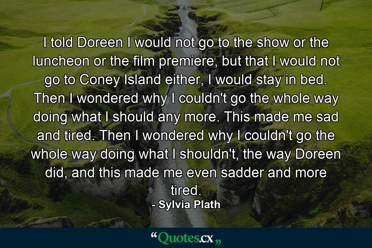 I told Doreen I would not go to the show or the luncheon or the film premiere, but that I would not go to Coney Island either, I would stay in bed. Then I wondered why I couldn't go the whole way doing what I should any more. This made me sad and tired. Then I wondered why I couldn't go the whole way doing what I shouldn't, the way Doreen did, and this made me even sadder and more tired. - Quote by Sylvia Plath