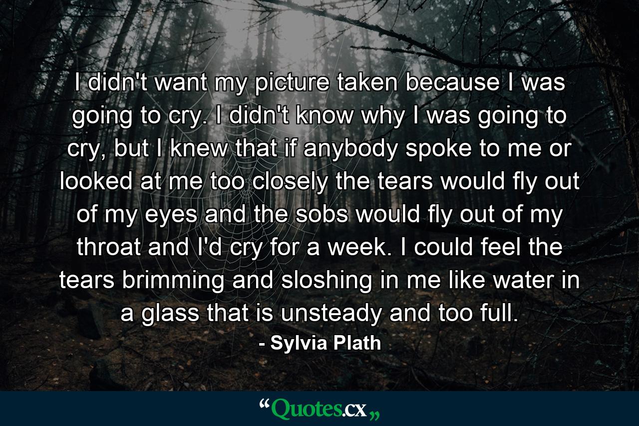 I didn't want my picture taken because I was going to cry. I didn't know why I was going to cry, but I knew that if anybody spoke to me or looked at me too closely the tears would fly out of my eyes and the sobs would fly out of my throat and I'd cry for a week. I could feel the tears brimming and sloshing in me like water in a glass that is unsteady and too full. - Quote by Sylvia Plath