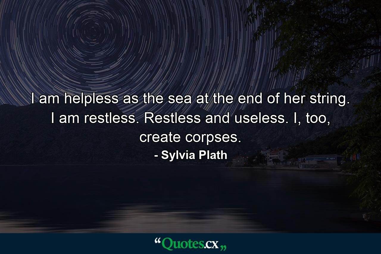 I am helpless as the sea at the end of her string. I am restless. Restless and useless. I, too, create corpses. - Quote by Sylvia Plath