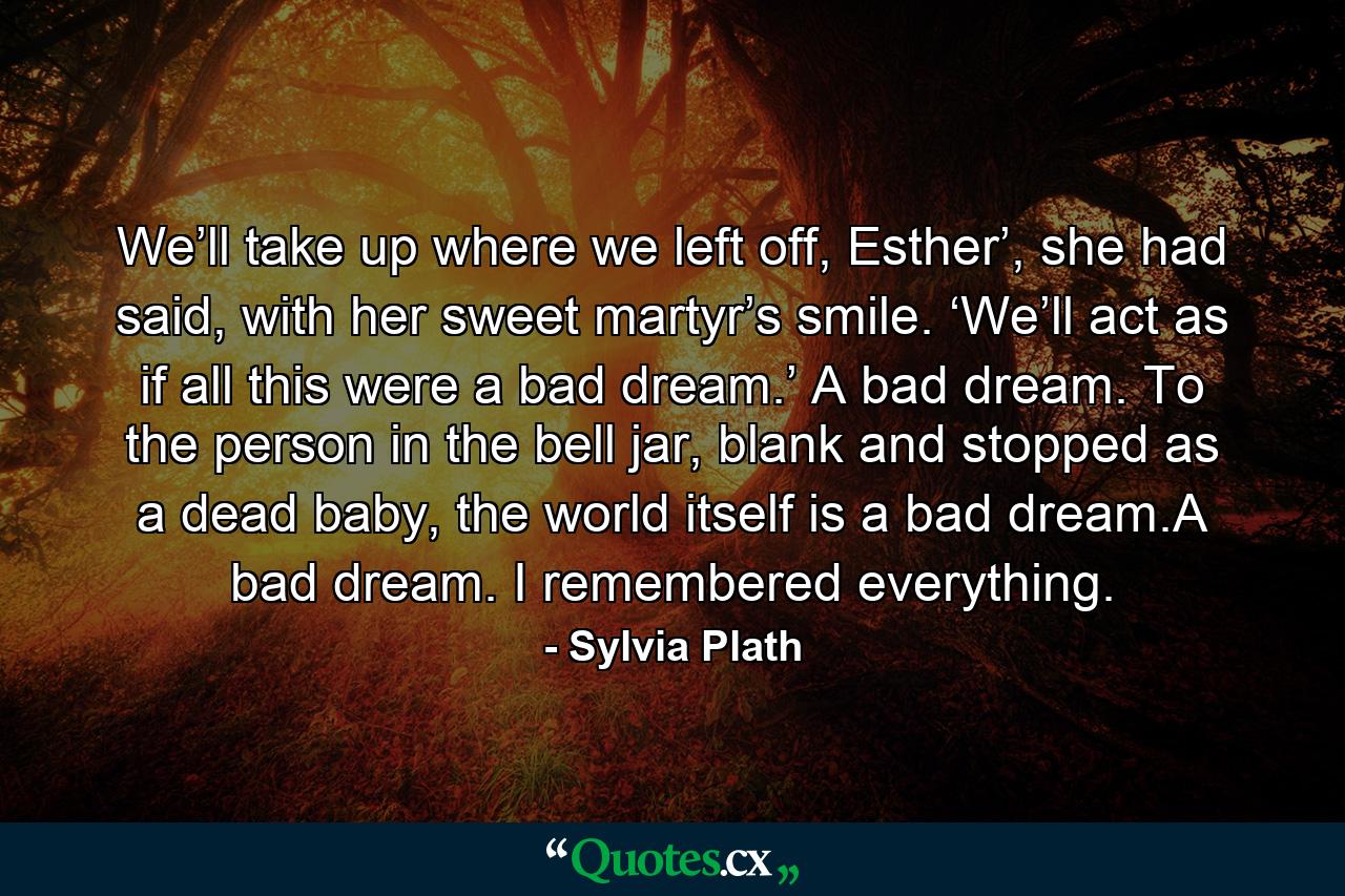 We’ll take up where we left off, Esther’, she had said, with her sweet martyr’s smile. ‘We’ll act as if all this were a bad dream.’ A bad dream. To the person in the bell jar, blank and stopped as a dead baby, the world itself is a bad dream.A bad dream. I remembered everything. - Quote by Sylvia Plath