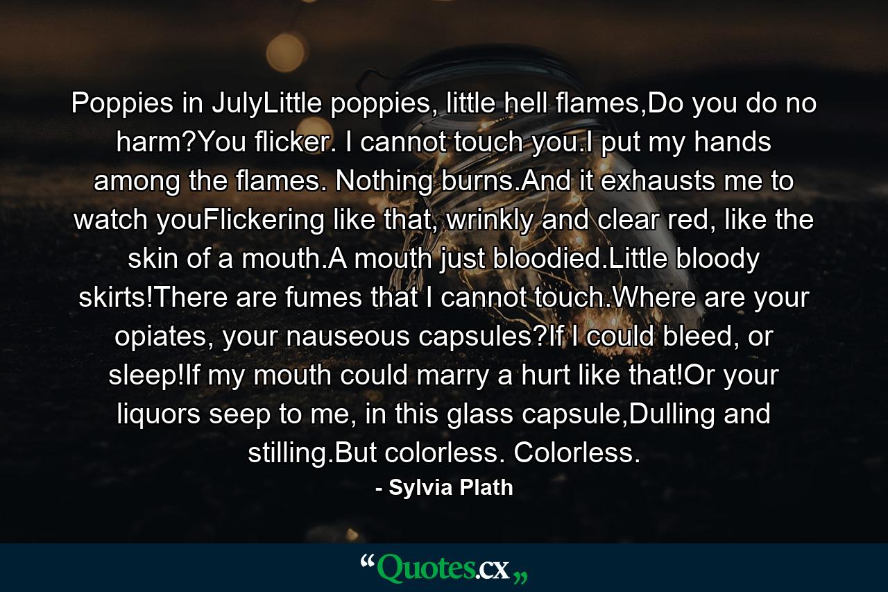 Poppies in JulyLittle poppies, little hell flames,Do you do no harm?You flicker. I cannot touch you.I put my hands among the flames. Nothing burns.And it exhausts me to watch youFlickering like that, wrinkly and clear red, like the skin of a mouth.A mouth just bloodied.Little bloody skirts!There are fumes that I cannot touch.Where are your opiates, your nauseous capsules?If I could bleed, or sleep!If my mouth could marry a hurt like that!Or your liquors seep to me, in this glass capsule,Dulling and stilling.But colorless. Colorless. - Quote by Sylvia Plath